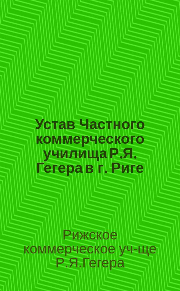 Устав Частного коммерческого училища Р.Я. Гегера в г. Риге : Утв. 11 февр. 1911 г.