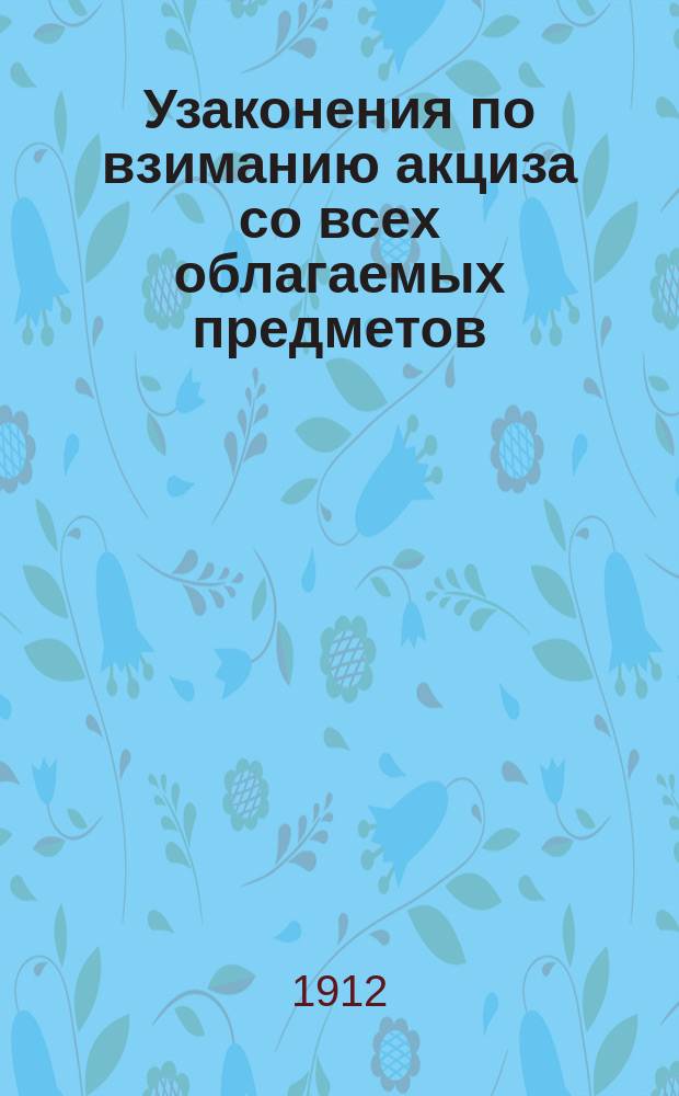 Узаконения по взиманию акциза со всех облагаемых предметов : Сост. по Продолж. Свода законов 1906, 1908 и 1909 гг. с прил. всех узаконений, инструкций и циркуляров, обнародов. с 1907 по 1912 гг