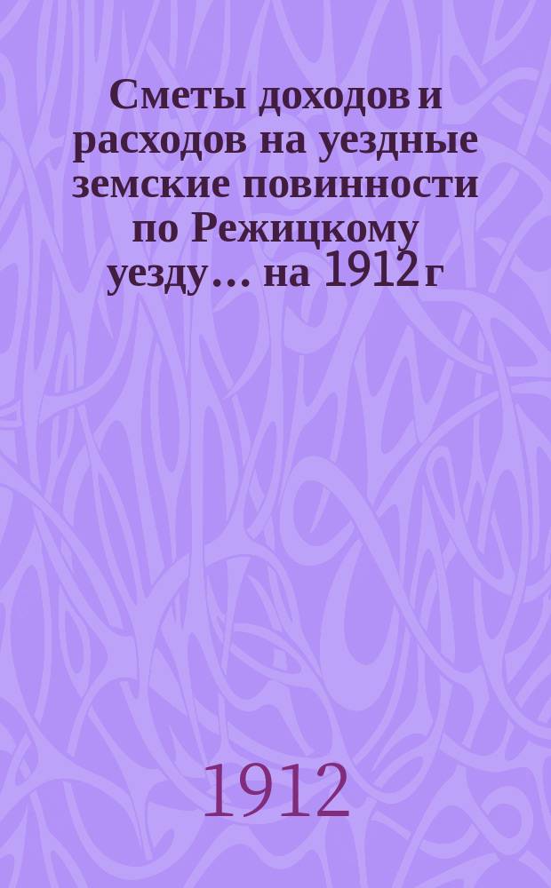 Сметы доходов и расходов на уездные земские повинности по Режицкому уезду... на 1912 г.