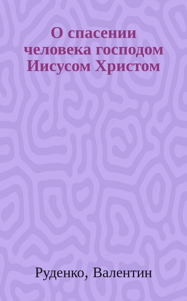 О спасении человека господом Иисусом Христом : (Для ревнителей правосл. веры)