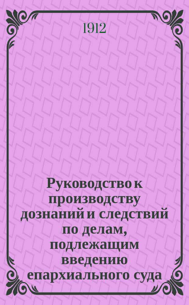 Руководство к производству дознаний и следствий по делам, подлежащим введению епархиального суда, составленное в Полтавской духовной консистории