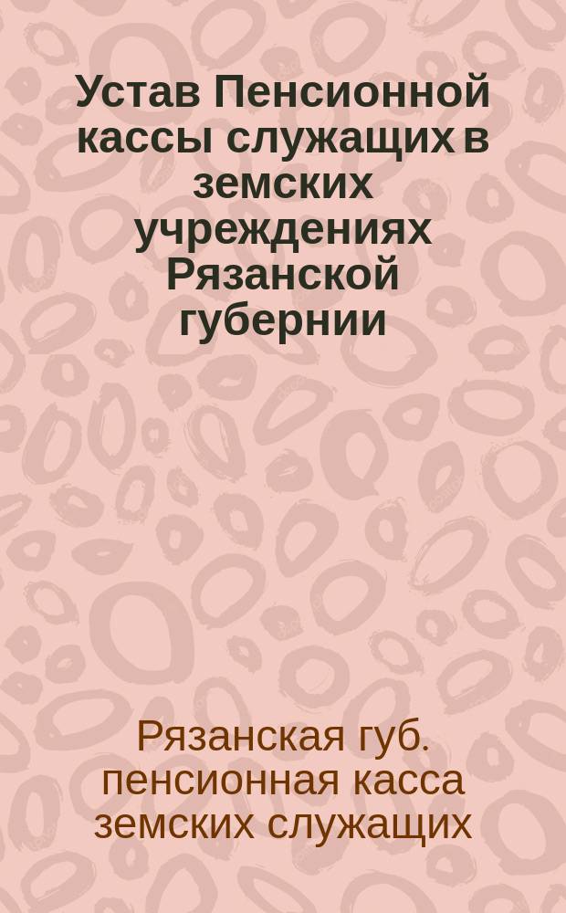 Устав Пенсионной кассы служащих в земских учреждениях Рязанской губернии : Утв. ... 25 июля 1906 г.