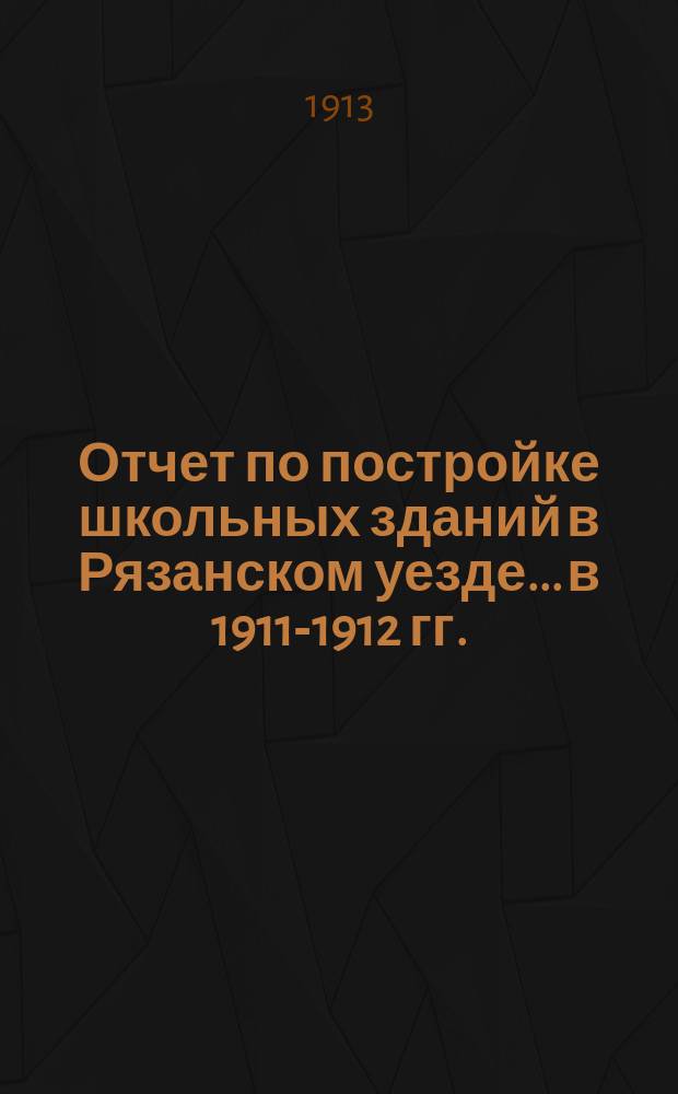 Отчет по постройке школьных зданий в Рязанском уезде... [в 1911-1912 гг.]