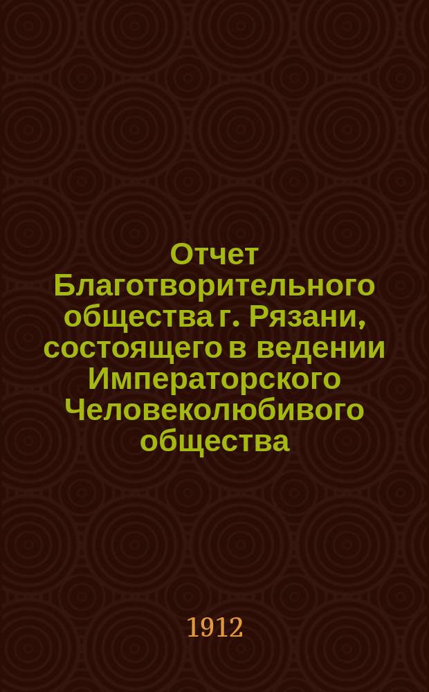 Отчет Благотворительного общества г. Рязани, состоящего в ведении Императорского Человеколюбивого общества... и журнал общего собрания г. г. членов Общества...