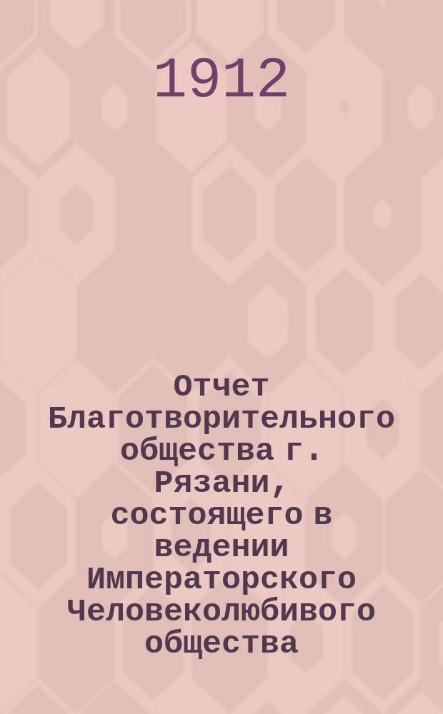 Отчет Благотворительного общества г. Рязани, состоящего в ведении Императорского Человеколюбивого общества... и журнал общего собрания г. г. членов Общества... за 1911 год : за 1911 год и журнал... 22 апреля 1912 года
