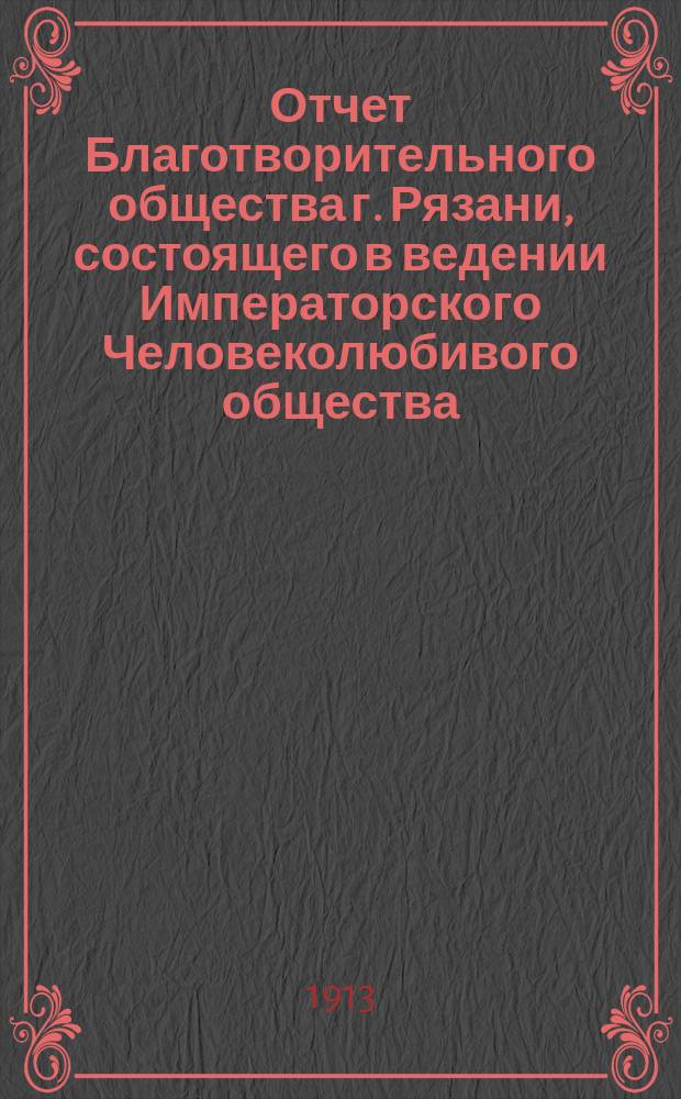 Отчет Благотворительного общества г. Рязани, состоящего в ведении Императорского Человеколюбивого общества... и журнал общего собрания г. г. членов Общества... за 1912 год : за 1912 год и журнал... 19 апреля 1913 года
