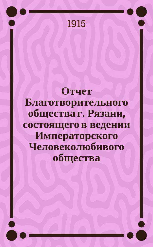 Отчет Благотворительного общества г. Рязани, состоящего в ведении Императорского Человеколюбивого общества... и журнал общего собрания г. г. членов Общества... за 1914 год : за 1914 год и журнал... 25 мая 1915 года