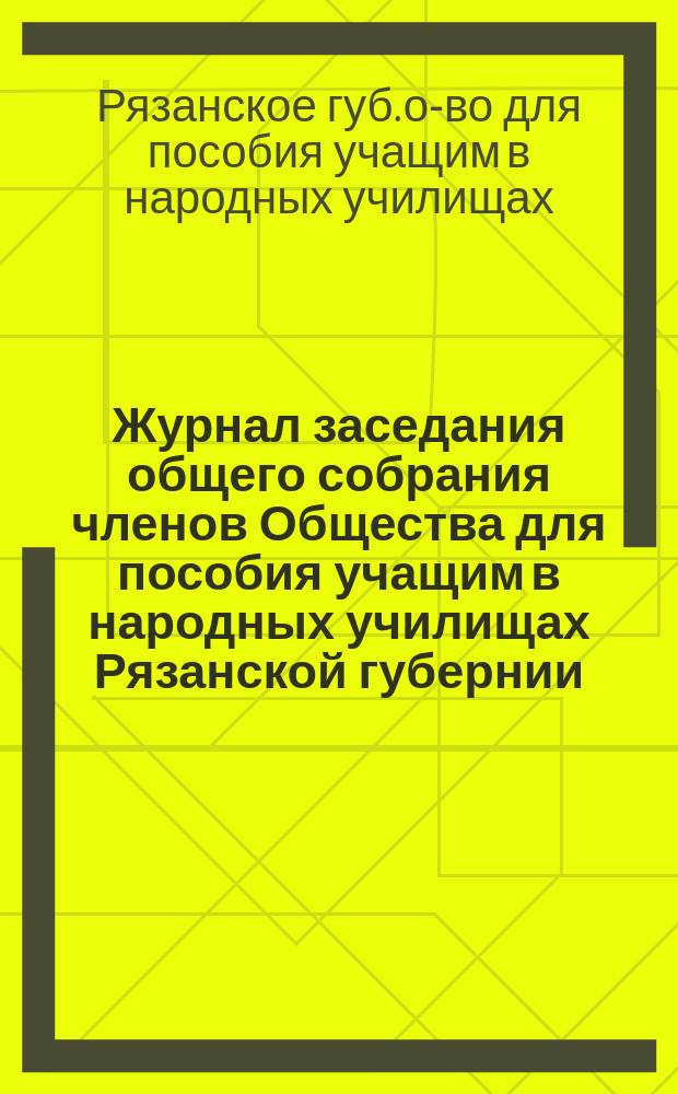 Журнал заседания общего собрания членов Общества для пособия учащим в народных училищах Рязанской губернии...