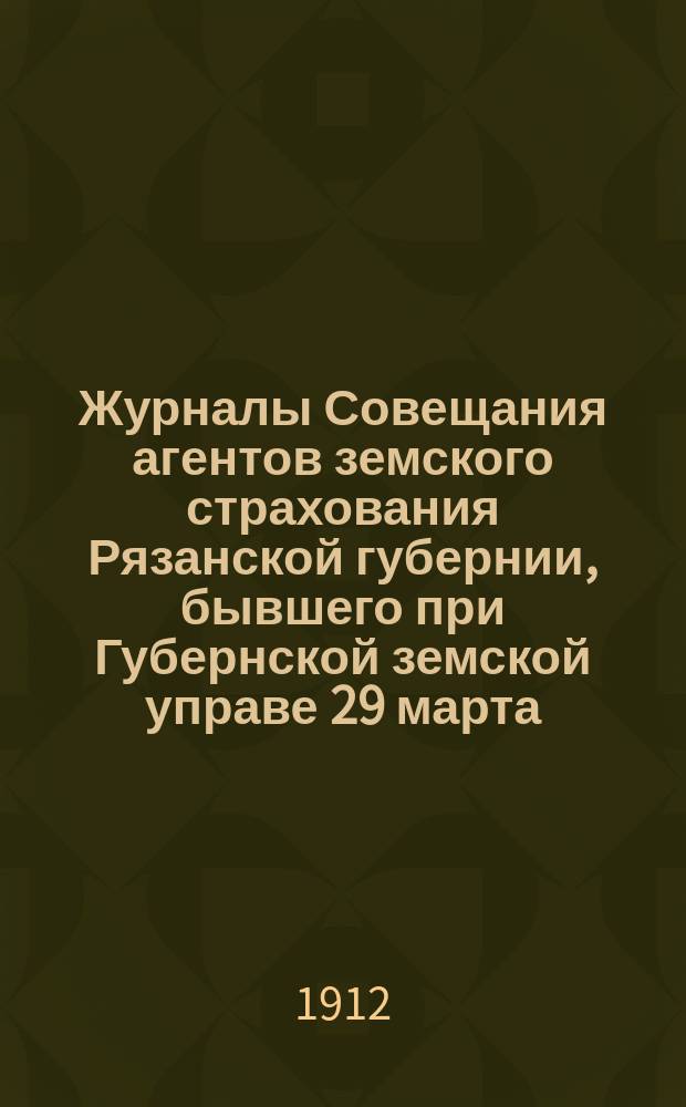 Журналы Совещания агентов земского страхования Рязанской губернии, бывшего при Губернской земской управе 29 марта - 2 апреля 1912 года