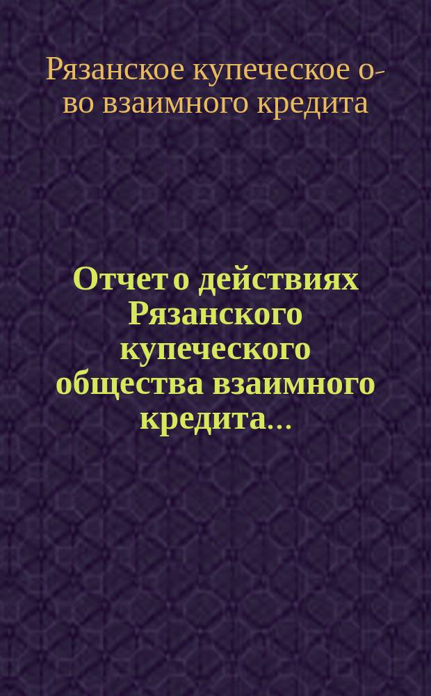 Отчет о действиях Рязанского купеческого общества взаимного кредита...