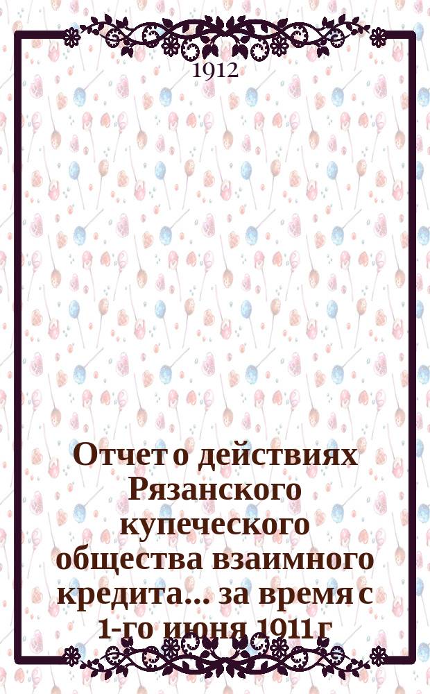 Отчет о действиях Рязанского купеческого общества взаимного кредита... ... за время с 1-го июня 1911 г. по 1-е января 1912 г.