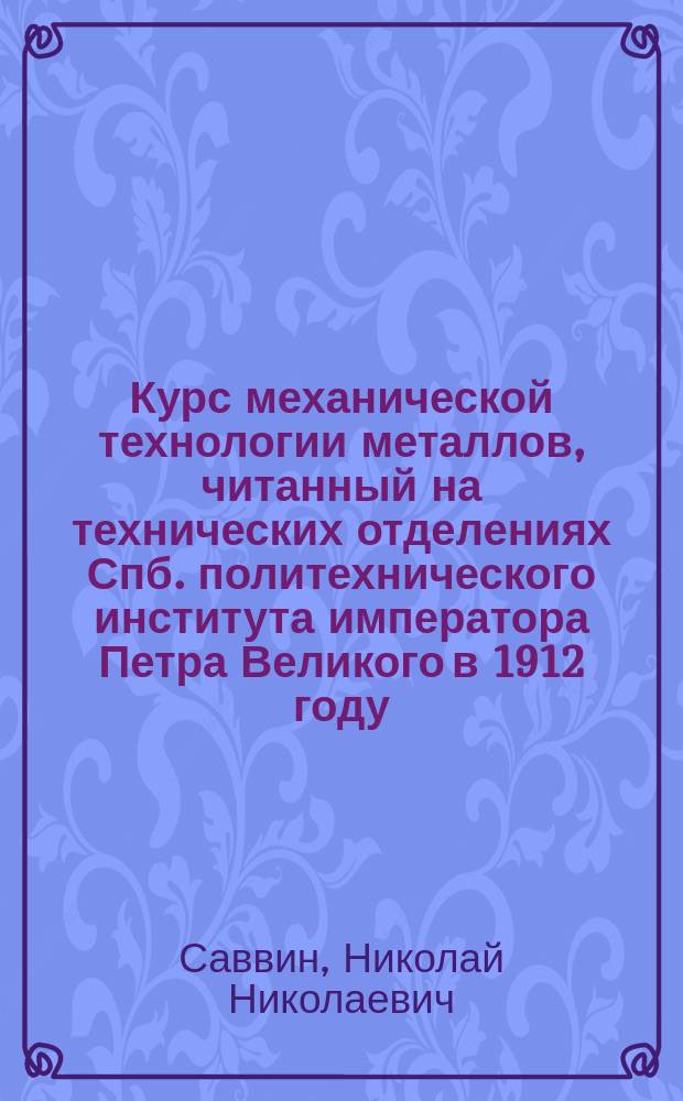 ... Курс механической технологии металлов, читанный на технических отделениях Спб. политехнического института императора Петра Великого в 1912 году : Ч. 1-