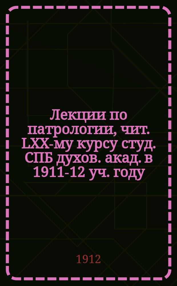 Лекции по патрологии, чит. LXX-му курсу студ. СПБ духов. акад. в 1911-12 уч. году