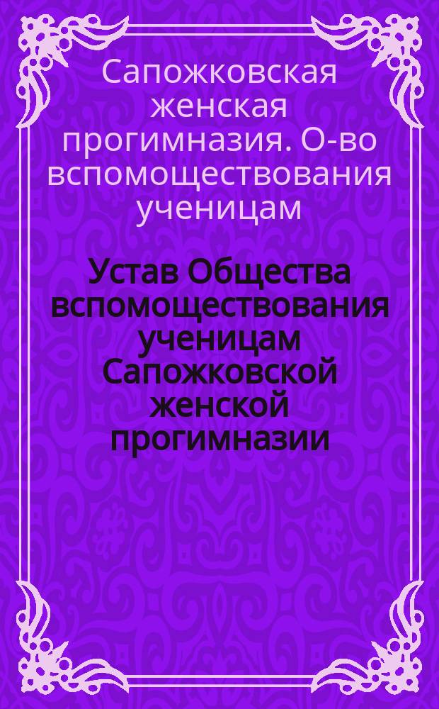 Устав Общества вспомоществования ученицам Сапожковской женской прогимназии : (Сост. по нормальному уставу, утв. ... 27 нояб. 1897 г.)