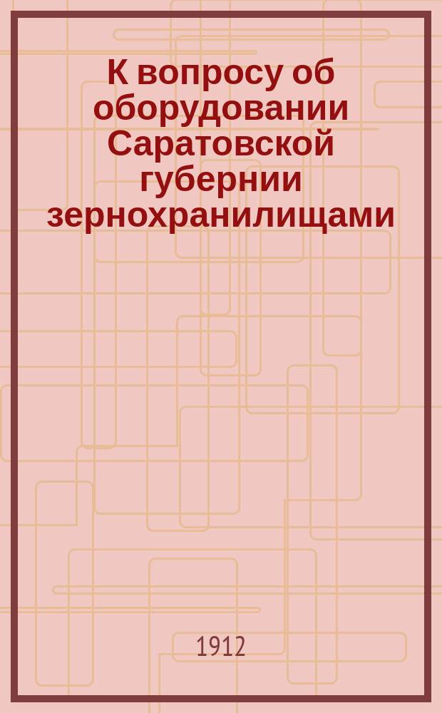 К вопросу об оборудовании Саратовской губернии зернохранилищами : Докл. Сарат. губ. зем. управы по этому вопросу Совещ. пред. уезд. зем. управ и протоколы Совещ. : Прил. к Докл. очеред. Губ. зем. собр. 46 сес. по Оценочно-стат. отд-нию