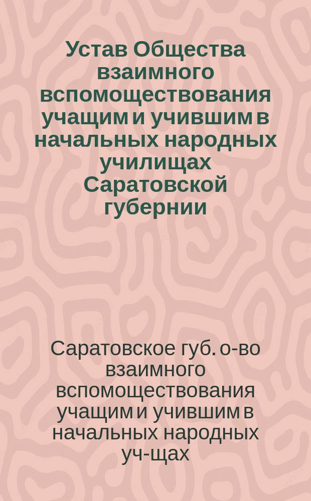 Устав Общества взаимного вспомоществования учащим и учившим в начальных народных училищах Саратовской губернии : Утв. 23 июня 1899 г.
