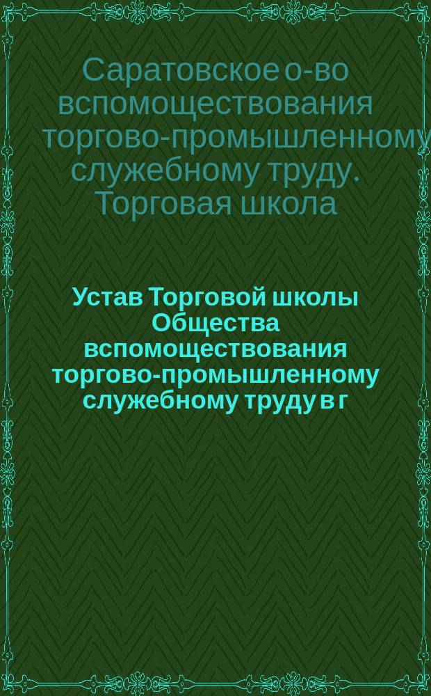 Устав Торговой школы Общества вспомоществования торгово-промышленному служебному труду в г. Саратове : Утв. 29 сент. 1898 г.
