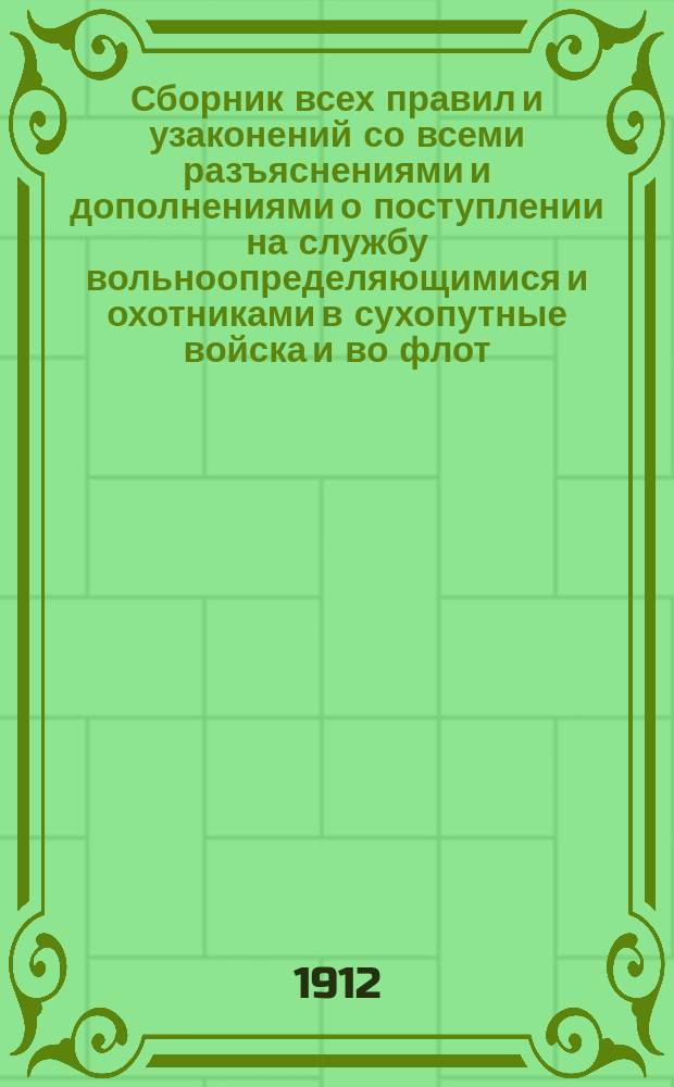 Сборник всех правил и узаконений со всеми разъяснениями и дополнениями о поступлении на службу вольноопределяющимися и охотниками в сухопутные войска и во флот : Полн. прогр. экзаменов на вольноопределяющегося 2-го разряда и на кондуктора Инж. корпуса. Все формы прошений и др. документов. Прохождение вольноопределяющимися и охотниками службы. Права их и преимущества
