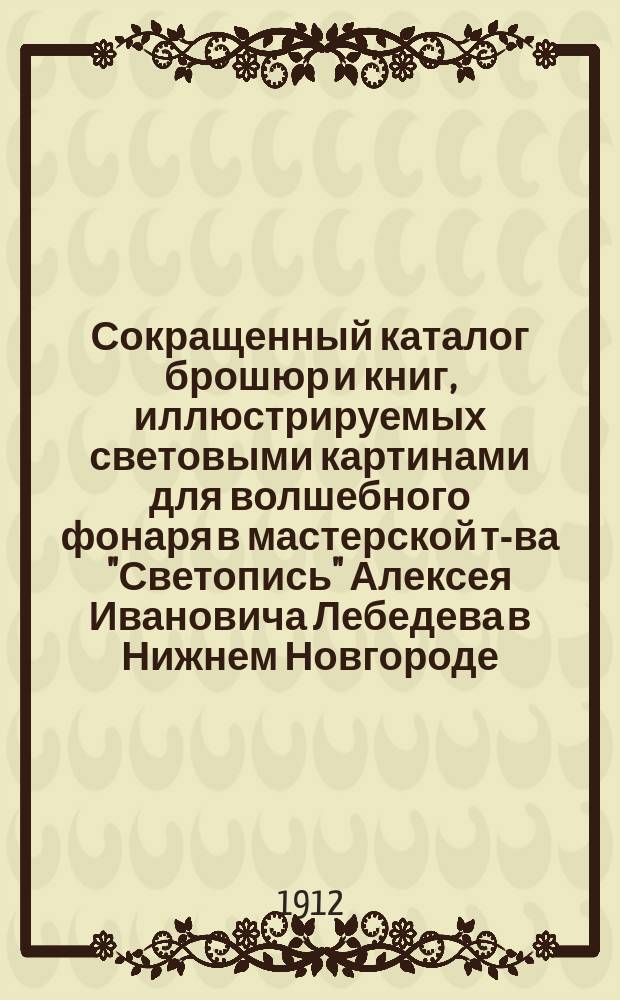 Сокращенный каталог брошюр и книг, иллюстрируемых световыми картинами для волшебного фонаря в мастерской т-ва "Светопись" Алексея Ивановича Лебедева в Нижнем Новгороде...