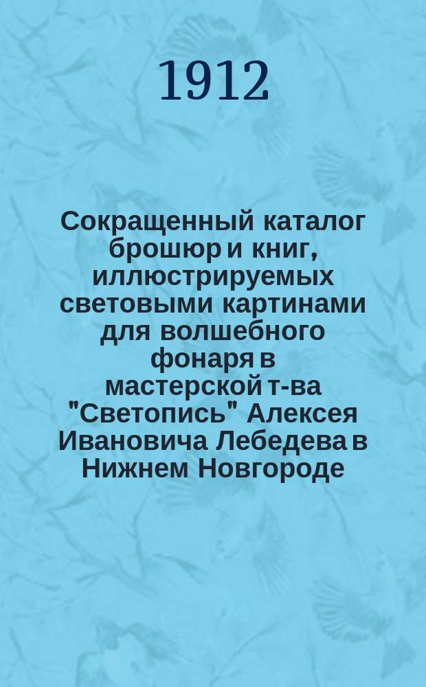 Сокращенный каталог брошюр и книг, иллюстрируемых световыми картинами для волшебного фонаря в мастерской т-ва "Светопись" Алексея Ивановича Лебедева в Нижнем Новгороде... ... 1912-й год