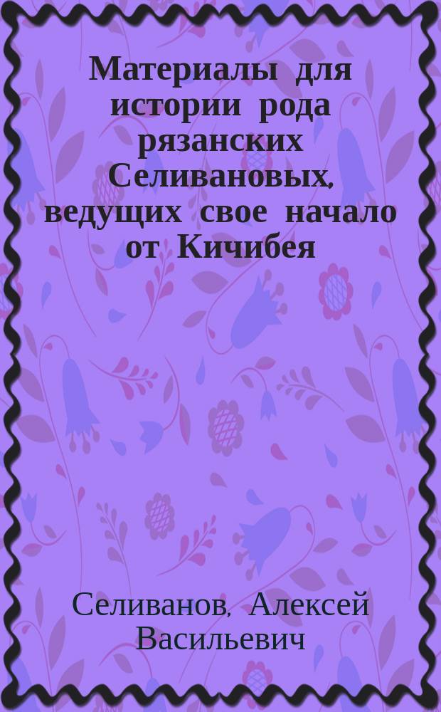 Материалы для истории рода рязанских Селивановых, ведущих свое начало от Кичибея