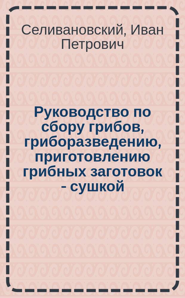 ... Руководство по сбору грибов, гриборазведению, приготовлению грибных заготовок - сушкой, посолкой, мариновкой, консервированием и выгодные способы сбыта на крупные рынки