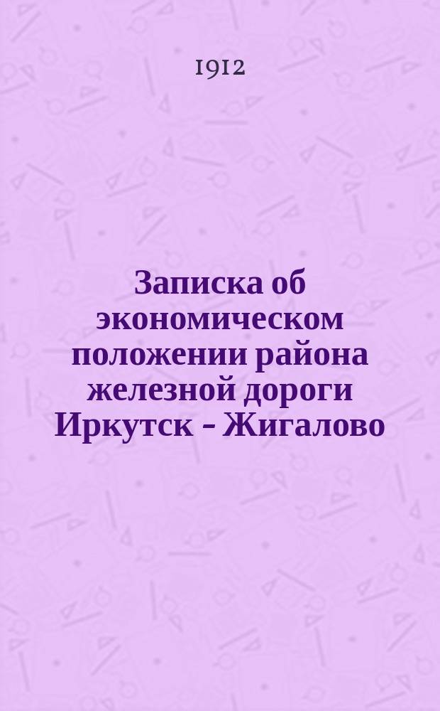 Записка об экономическом положении района железной дороги Иркутск - Жигалово (Устьилга), вероятном грузообороте этой ж. д. и о продолжении ее до г. Бодайбо : С прил. карты р-на вариантов ж. д. от Сиб. магистрали на р. Лену
