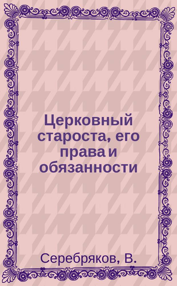 Церковный староста, его права и обязанности : Справ. кн. для церк. старост во всех случаях их церк. и обществ. деятельности