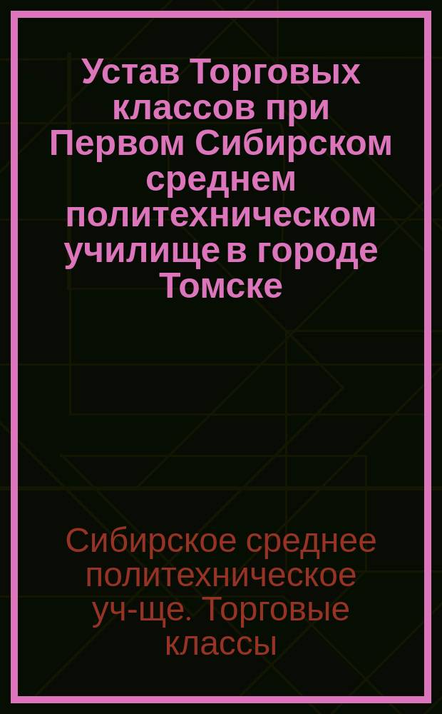 Устав Торговых классов при Первом Сибирском среднем политехническом училище в городе Томске : Утв. 17 марта 1905 г.