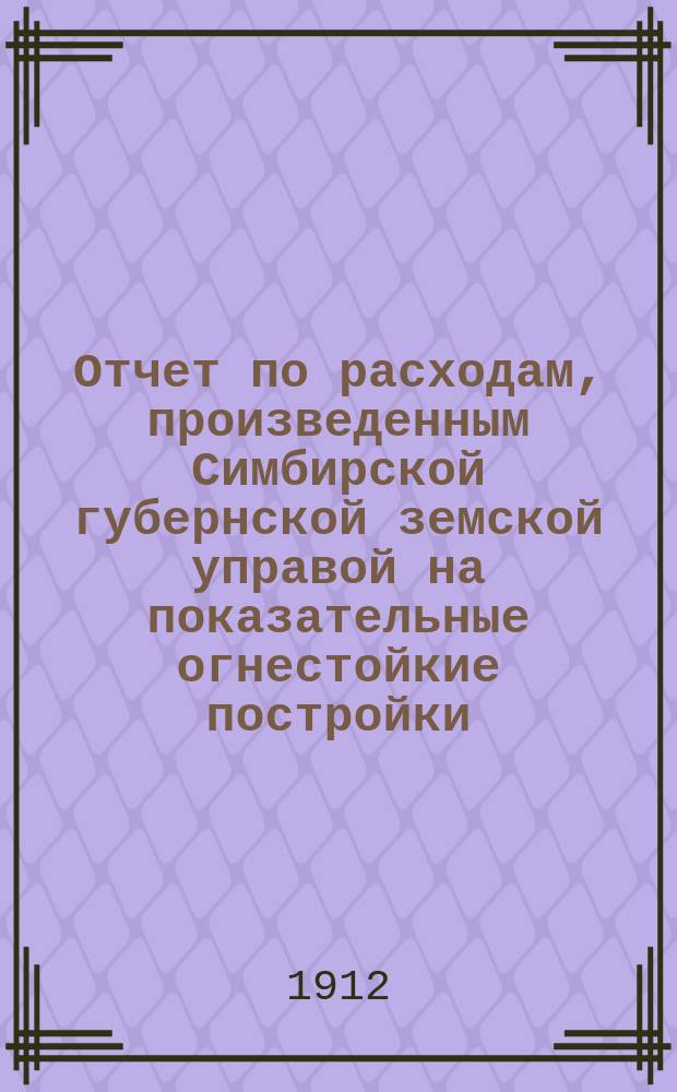 Отчет по расходам, произведенным Симбирской губернской земской управой на показательные огнестойкие постройки...
