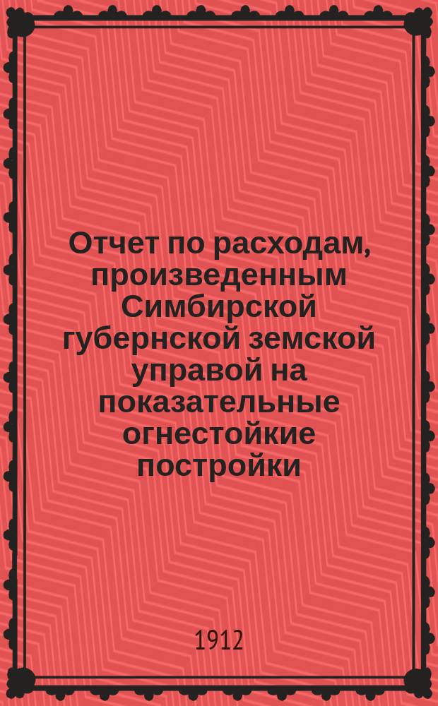 Отчет по расходам, произведенным Симбирской губернской земской управой на показательные огнестойкие постройки... ... в 1911 году