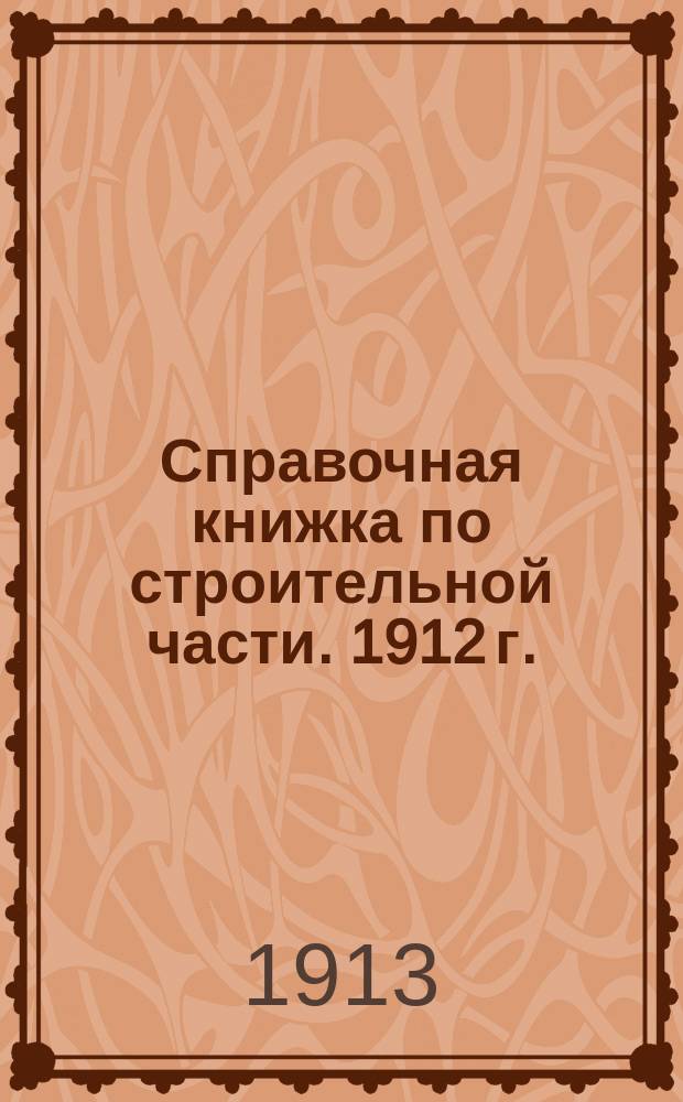 Справочная книжка по строительной части. 1912 г. : На 1913 г. 2-й г. изд