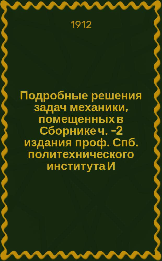 Подробные решения задач механики, помещенных в Сборнике ч. 1-[2] издания проф. Спб. политехнического института И.В. Мещерского