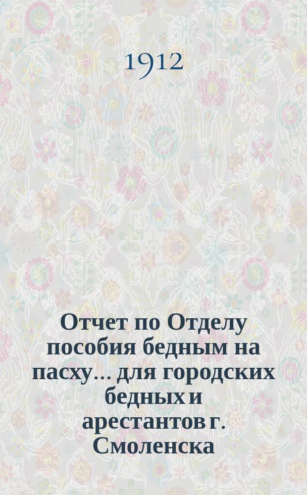 Отчет по Отделу пособия бедным на пасху... для городских бедных и арестантов г. Смоленска. ... 1912 г.