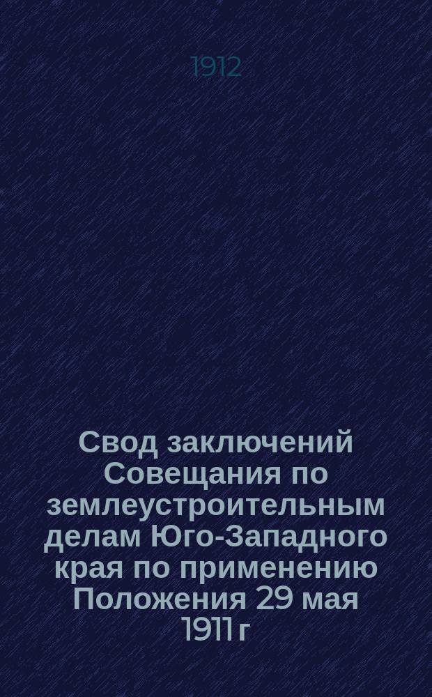 Свод заключений Совещания по землеустроительным делам Юго-Западного края по применению Положения 29 мая 1911 г. о землеустройстве в Киевской, Подольской и Волынской губерниях. 18-22 янв. 1912 г.