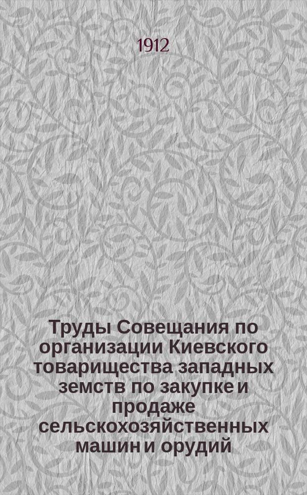 Труды Совещания по организации Киевского товарищества западных земств по закупке и продаже сельскохозяйственных машин и орудий, созванного Киевской губернской земской управой 27-30 апреля 1912 года
