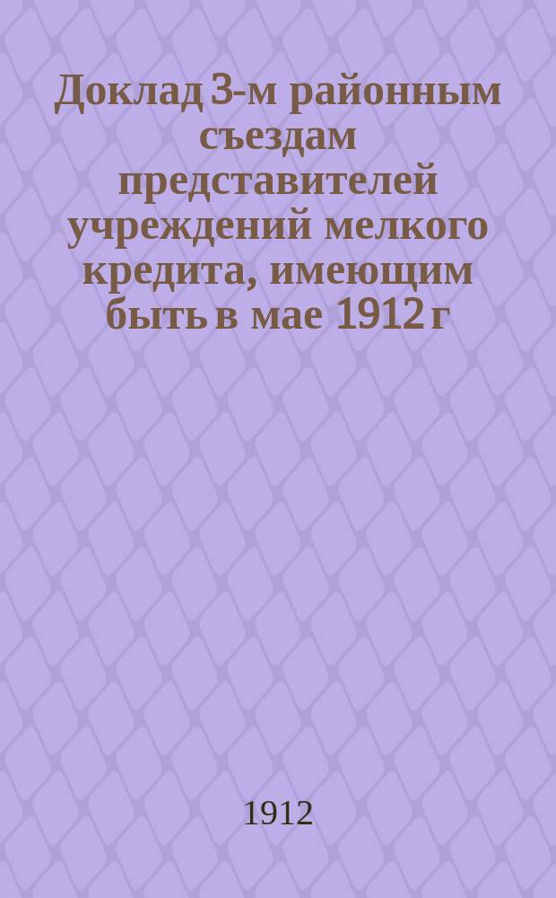 Доклад 3-м районным съездам представителей учреждений мелкого кредита, имеющим быть в мае 1912 г. в г. Тетюшах, г. Чебоксарах и г. Казани по п. 8 программы