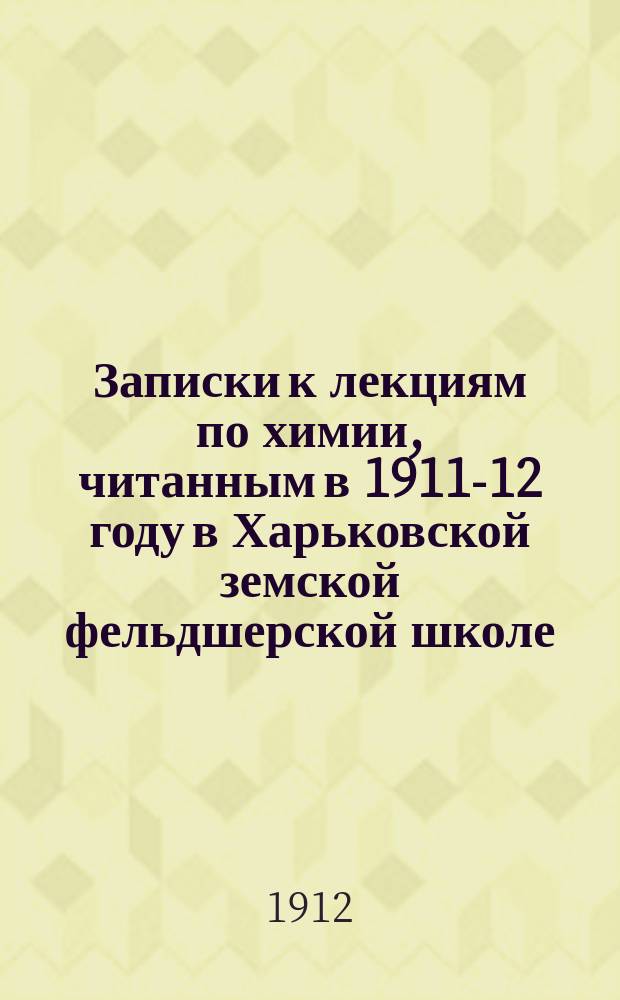 Записки к лекциям по химии, читанным в 1911-12 году в Харьковской земской фельдшерской школе