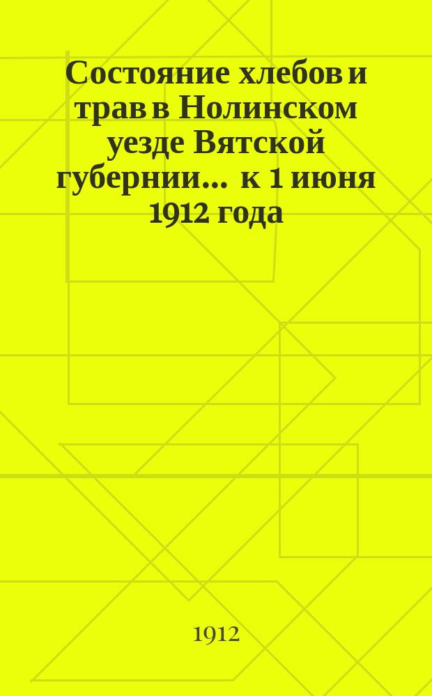 Состояние хлебов и трав [в Нолинском уезде Вятской губернии]... ... к 1 июня 1912 года : ... к 1 июня 1912 года и виды на урожай к 25 июня