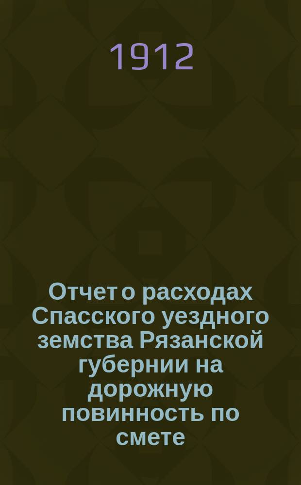 Отчет о расходах Спасского уездного земства Рязанской губернии на дорожную повинность по смете... ... 1911 года и за 1-е полугодие по смете 1912 года