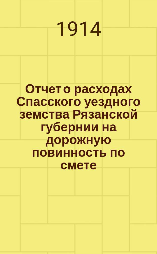 Отчет о расходах Спасского уездного земства Рязанской губернии на дорожную повинность по смете... ... 1913 года и за 1-е полугодие по смете 1914 года