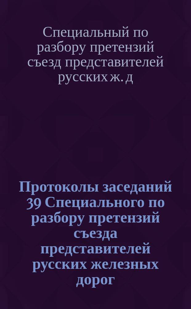 Протоколы заседаний 39 Специального по разбору претензий съезда представителей русских железных дорог : 11 окт. - 20 окт. 1912 г.; 21 янв. - 1 марта 1913 г.; 3 сент. - 11 окт. 1913 г. Ч. 1-