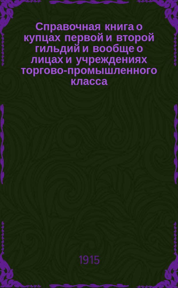 Справочная книга о купцах первой и второй гильдий и вообще о лицах и учреждениях торгово-промышленного класса, получивших купеческие и промысловые свидетельства по городу Одессе на торговые и промышленные предприятия высших разрядов... на 1915 г.