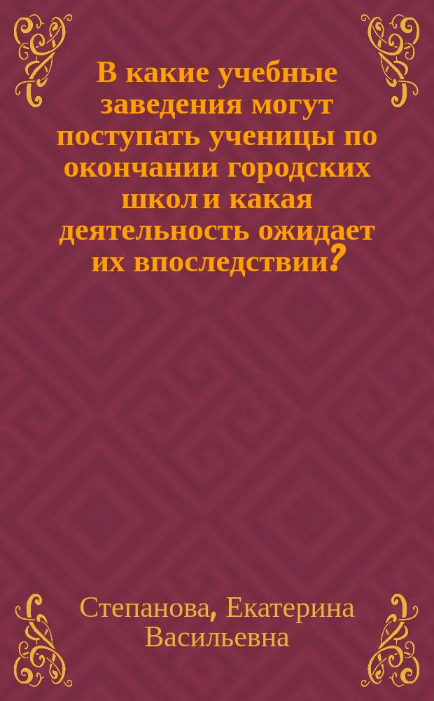 В какие учебные заведения могут поступать ученицы по окончании городских школ и какая деятельность ожидает их впоследствии? : Докл. Е.В. Степановой