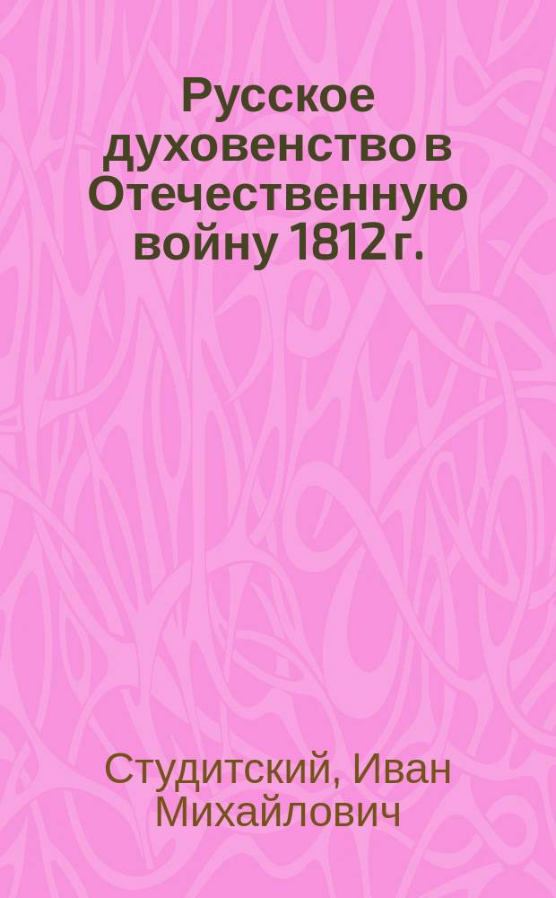Русское духовенство в Отечественную войну 1812 г. : Реф., прочит. в юбил. заседании Костром. церк.-ист. О-ва 26 авг. 1912 г
