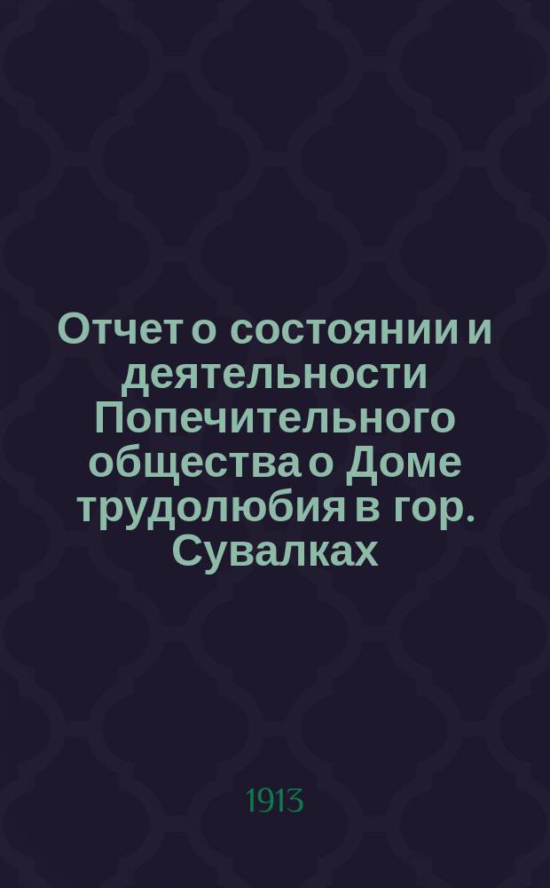 Отчет о состоянии и деятельности Попечительного общества о Доме трудолюбия в гор. Сувалках, находящегося в ведении Попечительства о трудовой помощи... ... за 1912 год