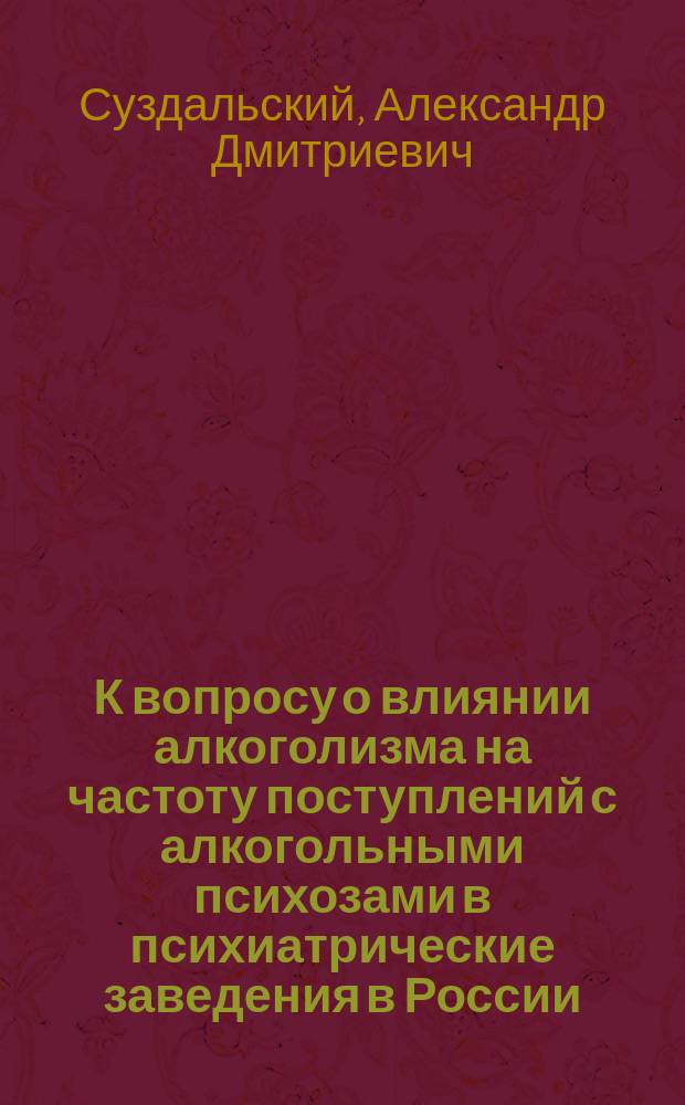 К вопросу о влиянии алкоголизма на частоту поступлений с алкогольными психозами в психиатрические заведения в России : (По данным мед. отчетности Упр. гл. врач. инспектора) : Дис. на степ. д-ра мед. А.Д. Суздальского
