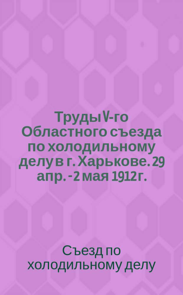 Труды V-го Областного съезда по холодильному делу в г. Харькове. 29 апр. - 2 мая 1912 г. : В 3 вып.. Вып. 1-