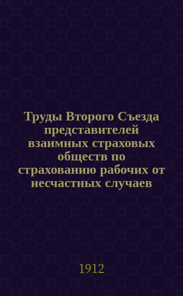 Труды Второго Съезда представителей взаимных страховых обществ по страхованию рабочих от несчастных случаев, состоявшегося в мае 1912 года в С.-Петербурге : С прил.