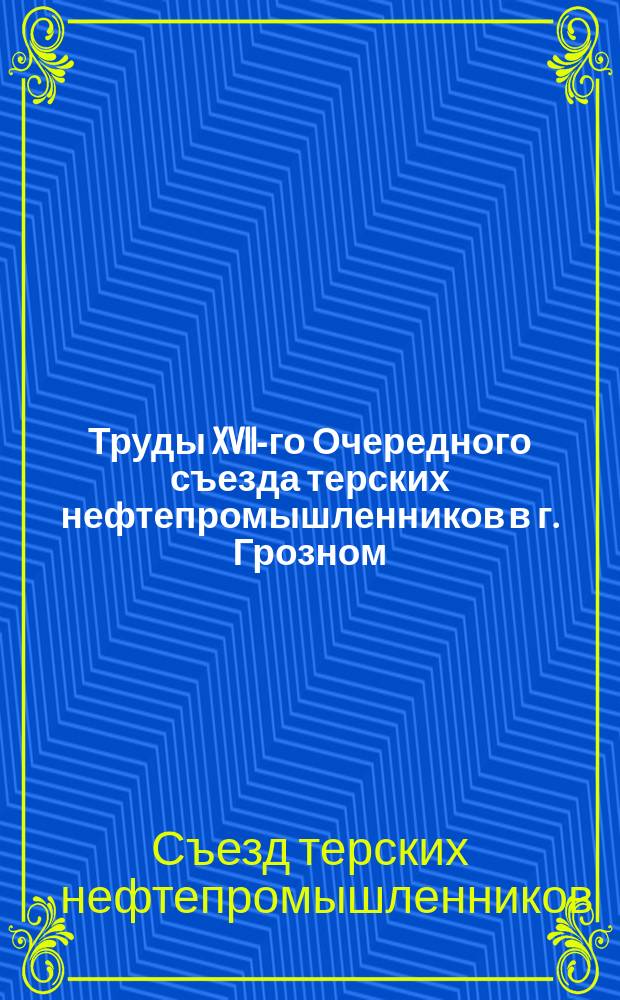 Труды XVII-го Очередного съезда терских нефтепромышленников в г. Грозном : С 9 апр. по 10 апр. 1912 г